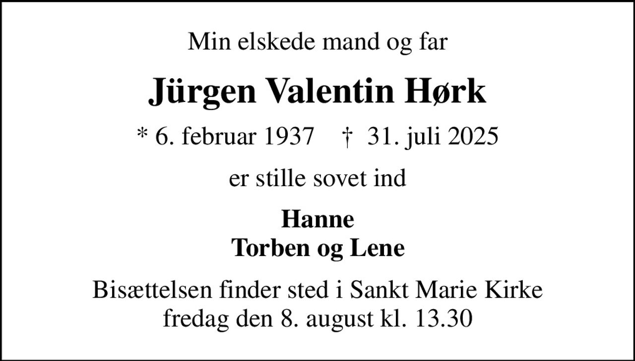 Min elskede mand og far
Jürgen Valentin Hørk
* 6. februar 1937    ✝ 31. juli 2025
er stille sovet ind
Hanne Torben og Lene
Bisættelsen finder sted i Sankt Marie Kirke  fredag den 8. august kl. 13.30