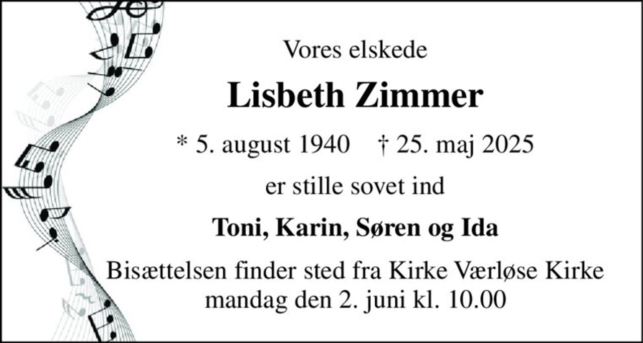 Vores elskede 
Lisbeth Zimmer 
* 5. august 1940    † 25. maj 2025 
er stille sovet ind 
Toni, Karin, Søren og Ida 
Bisættelsen finder sted fra Kirke Værløse Kirke mandag den 2. juni kl. 10.00