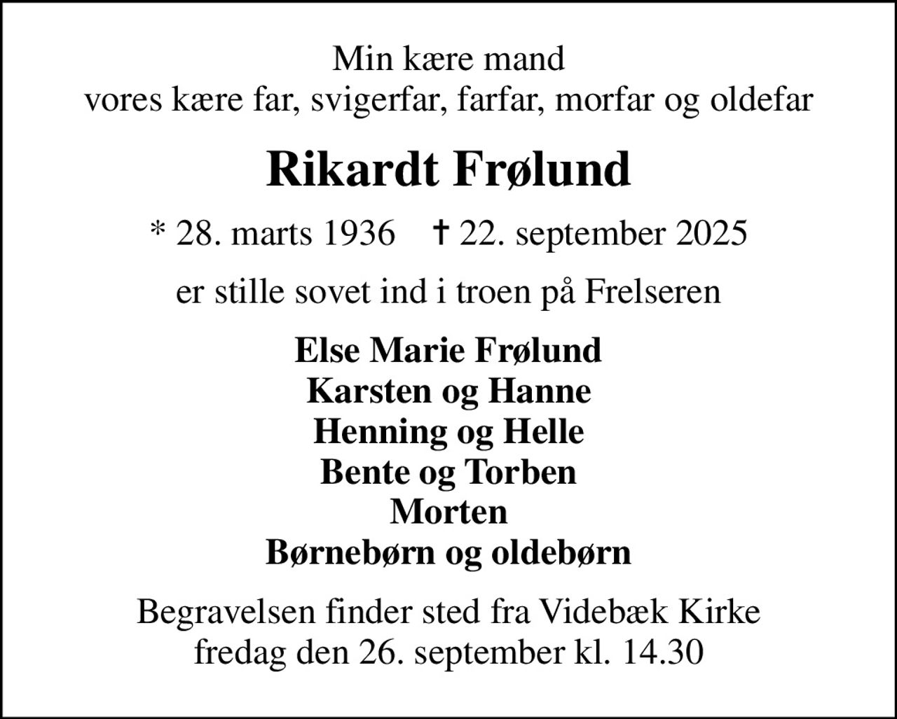Min kære mand vores kære far, svigerfar, farfar, morfar og oldefar
Rikardt Frølund
* 28. marts 1936    ✝ 22. september 2025
er stille sovet ind i troen på Frelseren
Else Marie Frølund Karsten og Hanne Henning og Helle Bente og Torben Morten Børnebørn og oldebørn
Begravelsen finder sted fra Videbæk Kirke  fredag den 26. september kl. 14.30