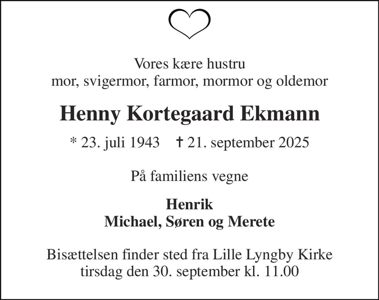 Vores kære hustru mor, svigermor, farmor, mormor og oldemor 
Henny Kortegaard Ekmann 
* 23. juli 1943    ✝ 21. september 2025 
På familiens vegne 
Henrik Michael, Søren og Merete 
Bisættelsen finder sted fra Lille Lyngby Kirke tirsdag den 30. september kl. 11.00