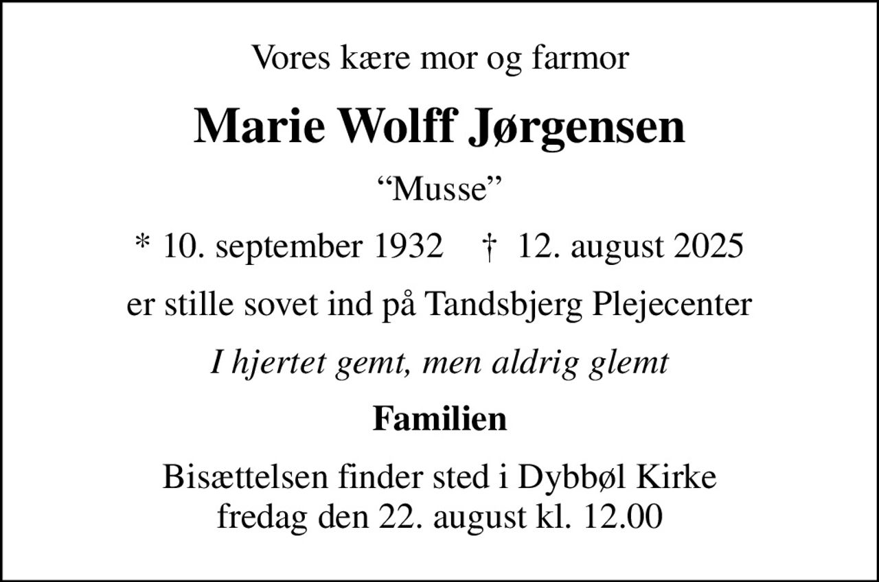 Vores kære mor og farmor
Marie Wolff Jørgensen
Musse
* 10. september 1932    ✝ 12. august 2025
er stille sovet ind på Tandsbjerg Plejecenter
I hjertet gemt, men aldrig glemt
Familien
Bisættelsen finder sted i Dybbøl Kirke  fredag den 22. august kl. 12.00
