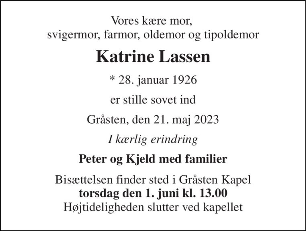 Vores kære mor,  svigermor, farmor, oldemor og tipoldemor 
Katrine Lassen 
* 28. januar 1926 
er stille sovet ind 
Gråsten, den 21. maj 2023 
I kærlig erindring 
Peter og Kjeld med familier 
Bisættelsen finder sted i Gråsten Kapel torsdag den 1. juni kl. 13.00 Højtideligheden slutter ved kapellet