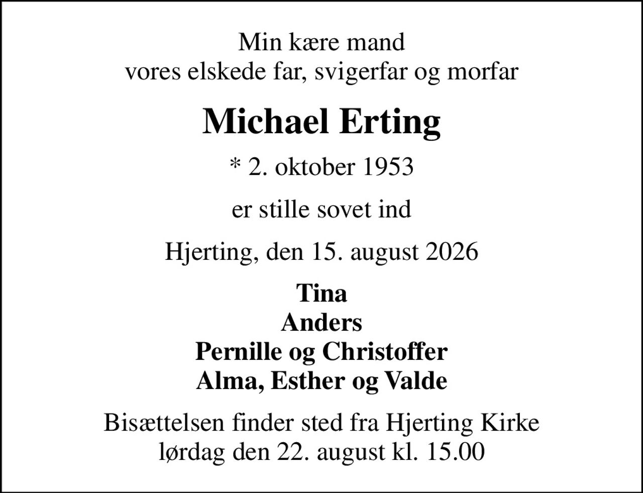 Min kære mand vores elskede far, svigerfar og morfar
Michael Erting
* 2. oktober 1953
er stille sovet ind
Hjerting, den 15. august 2026
Tina Anders Pernille og Christoffer Alma, Esther og Valde
Bisættelsen finder sted fra Hjerting Kirke  lørdag den 22. august kl. 15.00