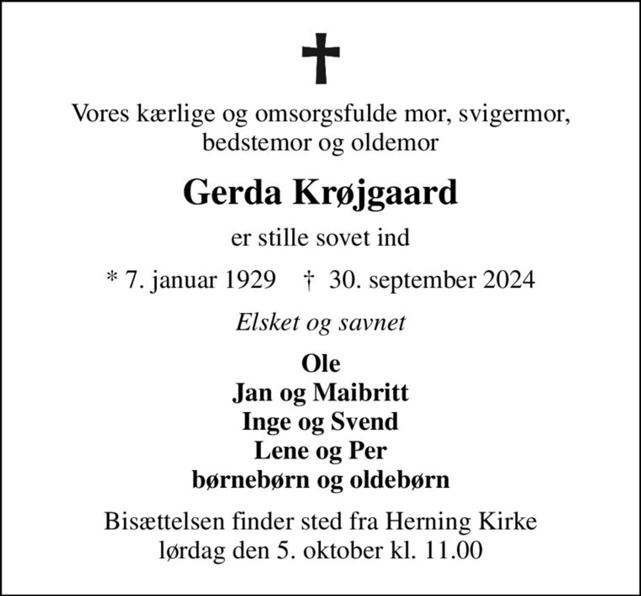 Vores kærlige og omsorgsfulde mor, svigermor, bedstemor og oldemor
Gerda Krøjgaard
er stille sovet ind
* 7. januar 1929    ✝ 30. september 2024
Elsket og savnet
Ole Jan og Maibritt Inge og Svend Lene og Per børnebørn og oldebørn
Bisættelsen finder sted fra Herning Kirke  lørdag den 5. oktober kl. 11.00