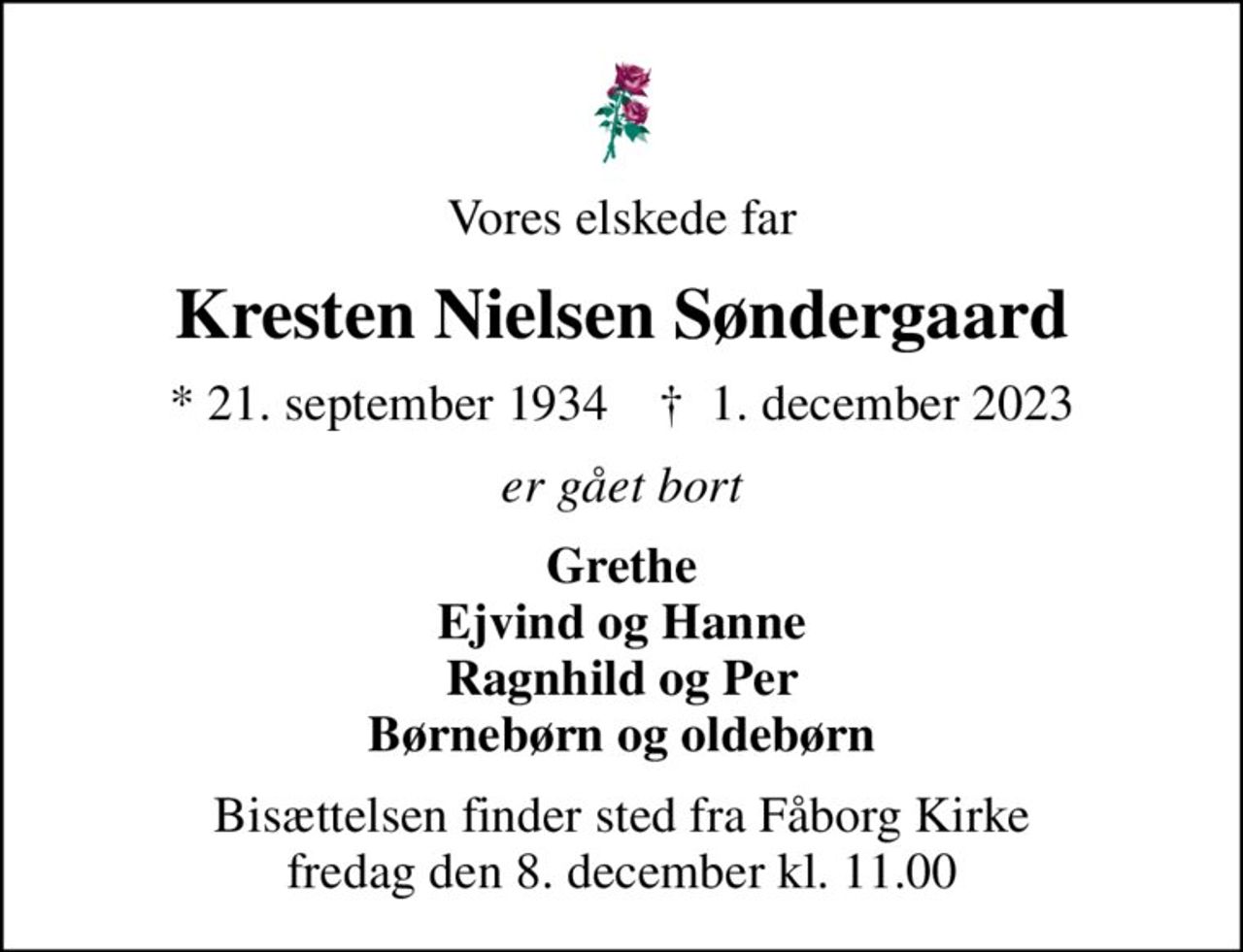 Vores elskede far
Kresten Nielsen Søndergaard
* 21. september 1934    ✝ 1. december 2023
er gået bort
Grethe Ejvind og Hanne Ragnhild og Per Børnebørn og oldebørn
Bisættelsen finder sted fra Fåborg Kirke  fredag den 8. december kl. 11.00
