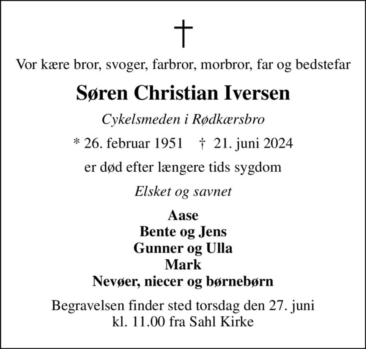 Vor kære bror, svoger, farbror, morbror, far og bedstefar
Søren Christian Iversen
Cykelsmeden i Rødkærsbro
* 26. februar 1951    ✝ 21. juni 2024
er død efter længere tids sygdom
Elsket og savnet
Aase Bente og Jens Gunner og Ulla Mark Nevøer, niecer og børnebørn
Begravelsen finder sted torsdag den 27. juni kl. 11.00 fra Sahl Kirke
