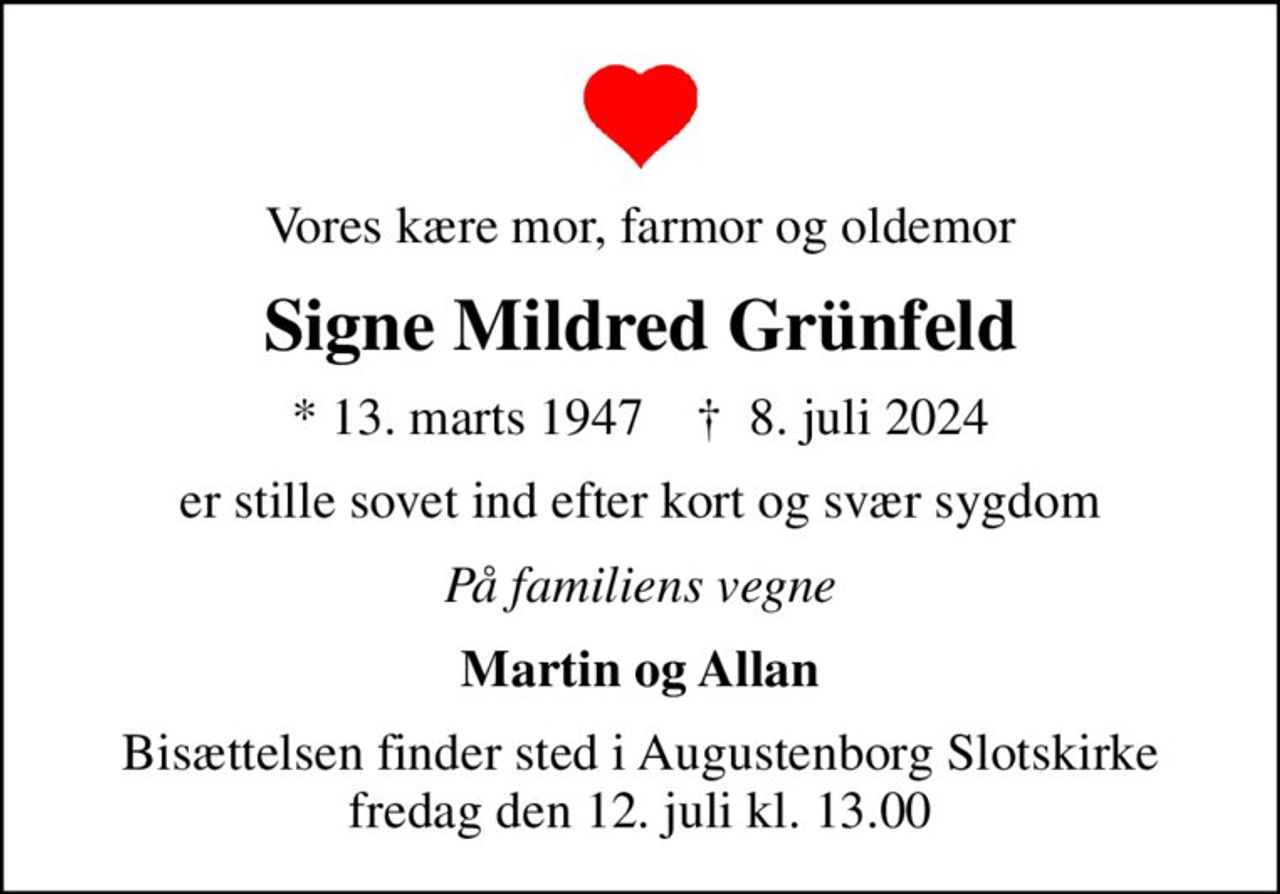 Vores kære mor, farmor og oldemor
Signe Mildred Grünfeld
* 13. marts 1947    ✝ 8. juli 2024
er stille sovet ind efter kort og svær sygdom
På familiens vegne
Martin og Allan
Bisættelsen finder sted i Augustenborg Slotskirke  fredag den 12. juli kl. 13.00