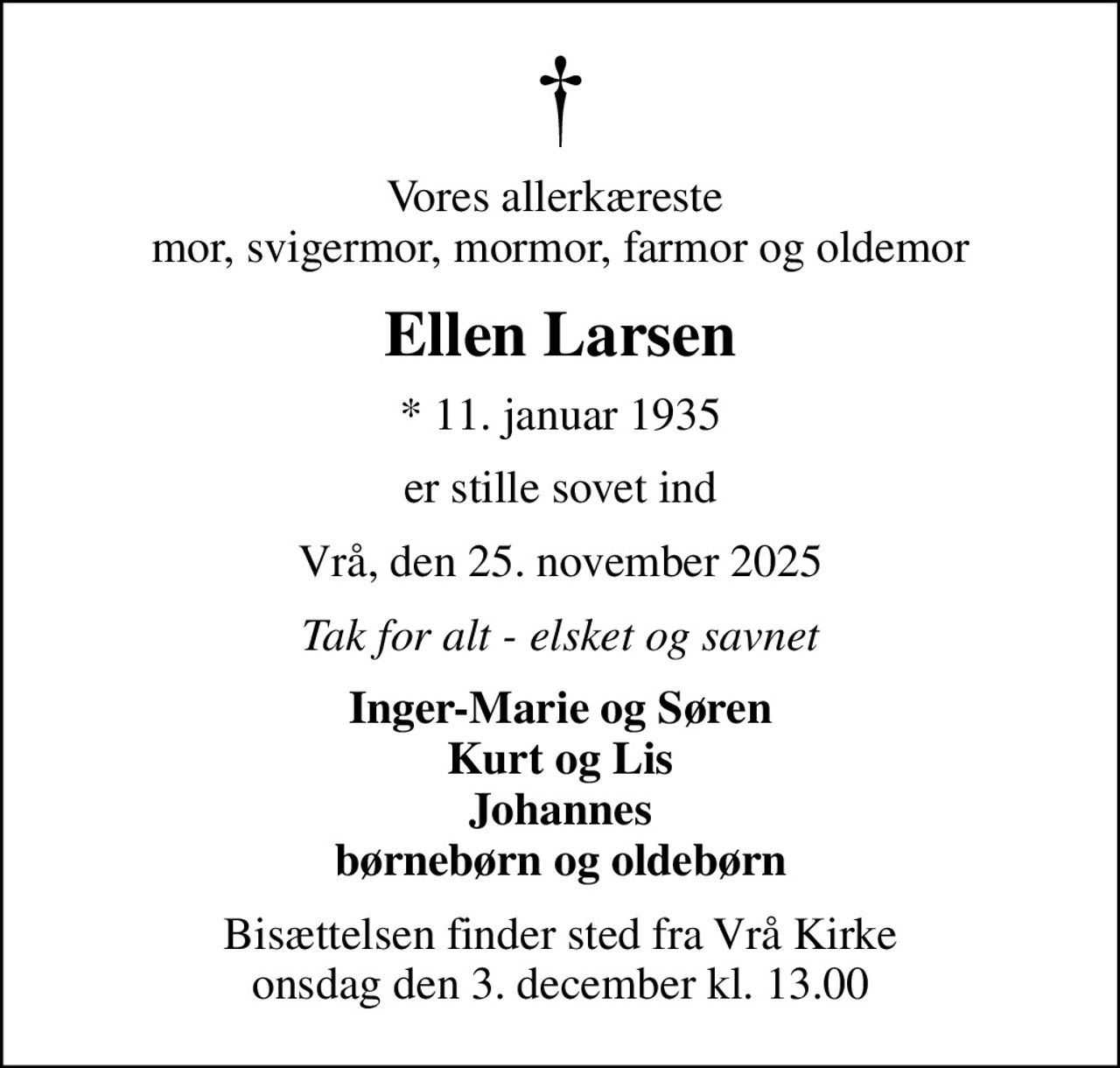 Vores allerkæreste  mor, svigermor, mormor, farmor og oldemor
Ellen Larsen
* 11. januar 1935
er stille sovet ind
Vrå, den 25. november 2025
Tak for alt - elsket og savnet
Inger-Marie og Søren Kurt og Lis Johannes børnebørn og oldebørn
Bisættelsen finder sted fra Vrå Kirke  onsdag den 3. december kl. 13.00