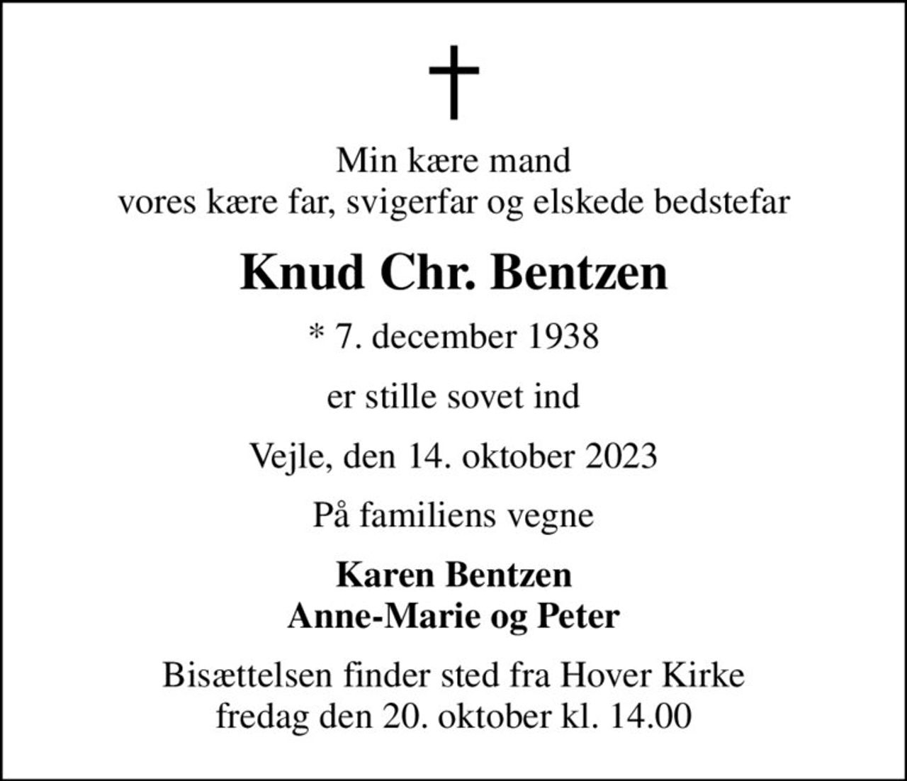 Min kære mand vores kære far, svigerfar og elskede bedstefar
Knud Chr. Bentzen
* 7. december 1938
er stille sovet ind
Vejle, den 14. oktober 2023
På familiens vegne
Karen Bentzen Anne-Marie og Peter
Bisættelsen finder sted fra Hover Kirke  fredag den 20. oktober kl. 14.00