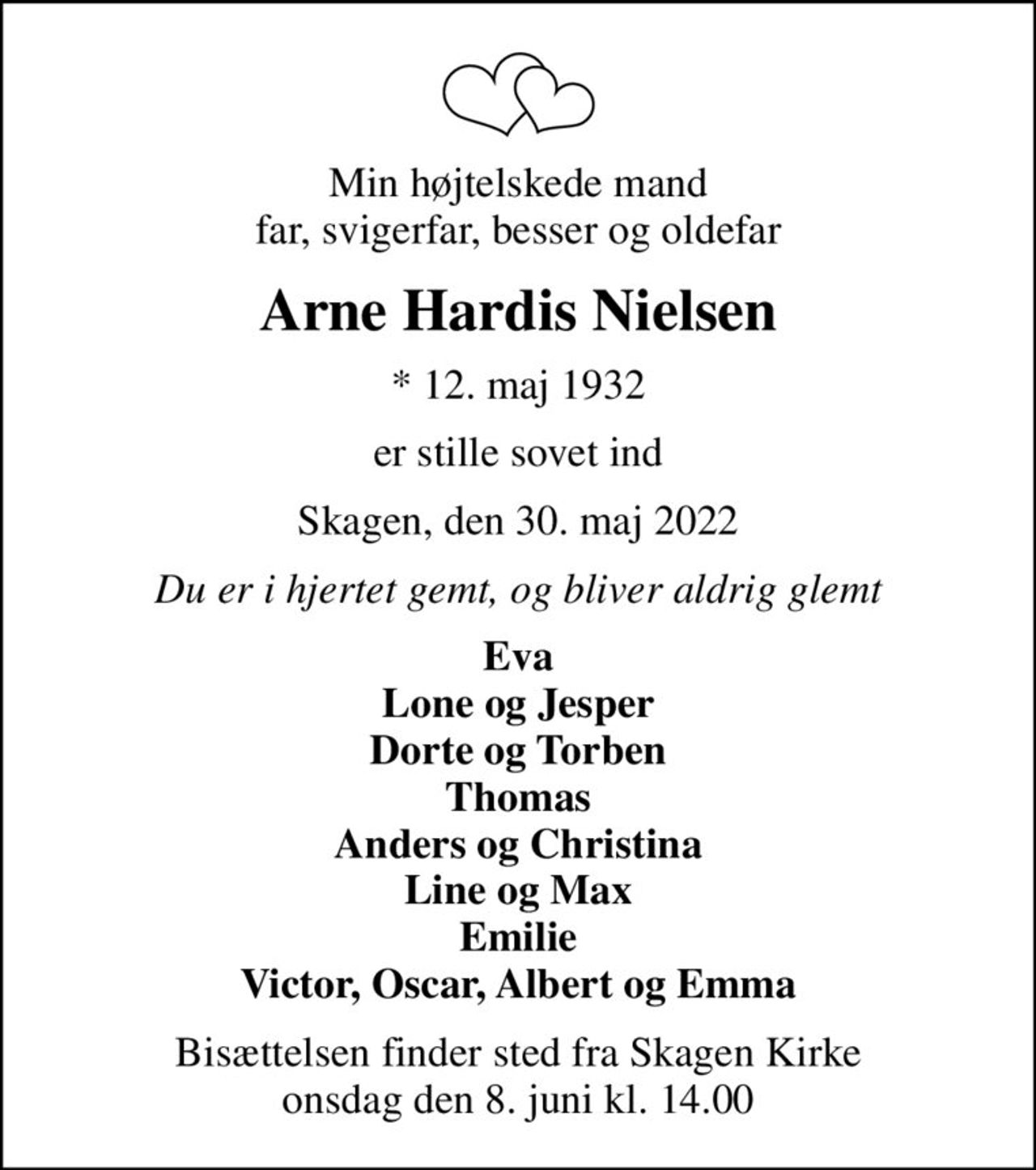 Min højtelskede mand far, svigerfar, besser og oldefar
Arne Hardis Nielsen
* 12. maj 1932
er stille sovet ind
Skagen, den 30. maj 2022
Du er i hjertet gemt, og bliver aldrig glemt
Eva Lone og Jesper Dorte og Torben Thomas Anders og Christina Line og Max Emilie Victor, Oscar, Albert og Emma
Bisættelsen finder sted fra Skagen Kirke  onsdag den 8. juni kl. 14.00