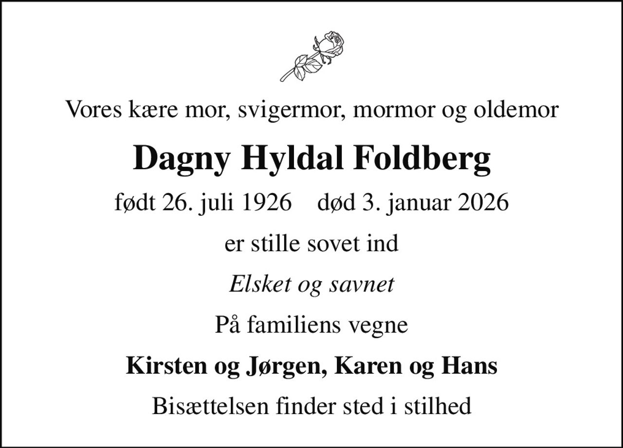 Vores kære mor, svigermor, mormor og oldemor
Dagny Hyldal Foldberg
født 26. juli 1926    død 3. januar 2026
er stille sovet ind
Elsket og savnet
På familiens vegne
Kirsten og Jørgen, Karen og Hans
Bisættelsen finder sted i stilhed