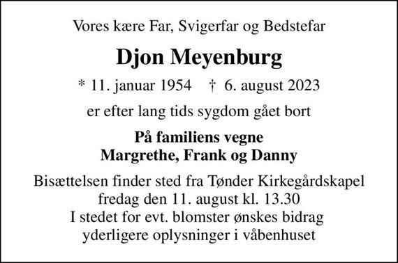 Vores kære Far, Svigerfar og Bedstefar
Djon Meyenburg
* 11. januar 1954    &#x271d; 6. august 2023
er efter lang tids sygdom gået bort
På familiens vegne Margrethe, Frank og Danny
Bisættelsen finder sted fra Tønder Kirkegårdskapel  fredag den 11. august kl. 13.30  I stedet for evt. blomster ønskes bidrag  yderligere oplysninger i våbenhuset