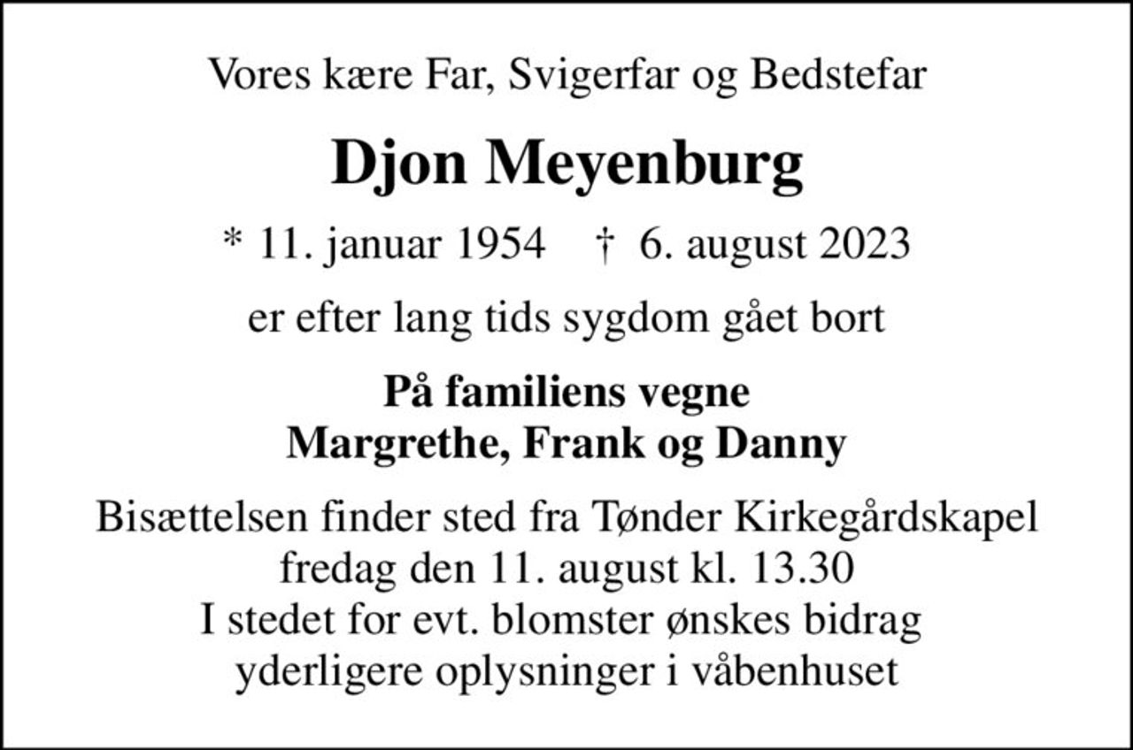 Vores kære Far, Svigerfar og Bedstefar
Djon Meyenburg
* 11. januar 1954    ✝ 6. august 2023
er efter lang tids sygdom gået bort
På familiens vegne Margrethe, Frank og Danny
Bisættelsen finder sted fra Tønder Kirkegårdskapel  fredag den 11. august kl. 13.30  I stedet for evt. blomster ønskes bidrag  yderligere oplysninger i våbenhuset