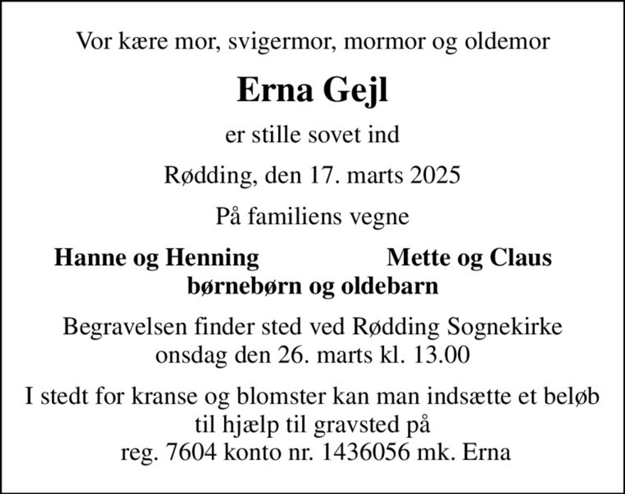 Vor kære mor, svigermor, mormor og oldemor
Erna Gejl
er stille sovet ind
Rødding, den 17. marts 2025
På familiens vegne
Hanne og Henning
Mette og Claus
Begravelsen finder sted ved Rødding Sognekirke  onsdag den 26. marts kl. 13.00 
I stedt for kranse og blomster kan man indsætte et beløb til hjælp til gravsted på  reg. 7604 konto nr. 1436056 mk. Erna