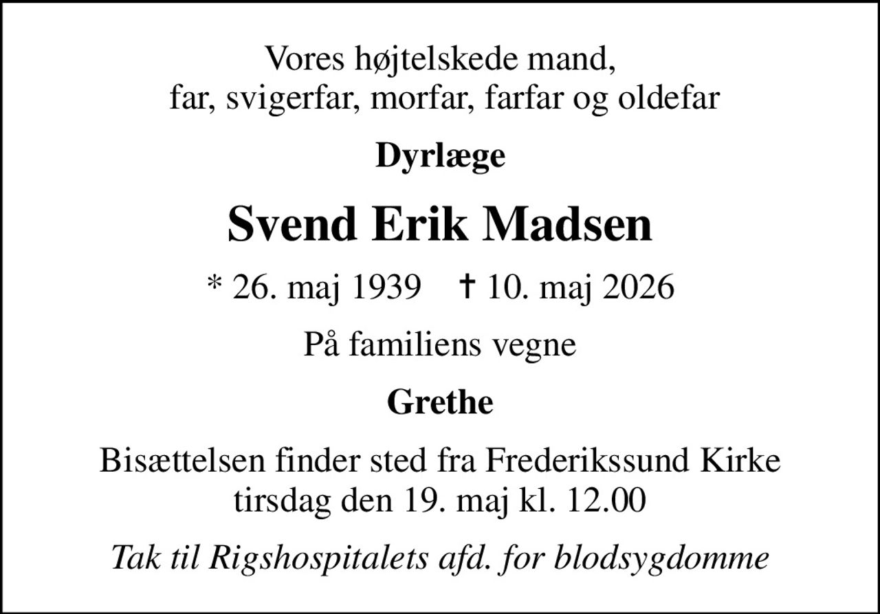 Vores højtelskede mand,  far, svigerfar, morfar, farfar og oldefar
Dyrlæge
Svend Erik Madsen
* 26. maj 1939    ✝ 10. maj 2026
På familiens vegne
Grethe
Bisættelsen finder sted fra Frederikssund Kirke  tirsdag den 19. maj kl. 12.00 
Tak til Rigshospitalets afd. for blodsygdomme
