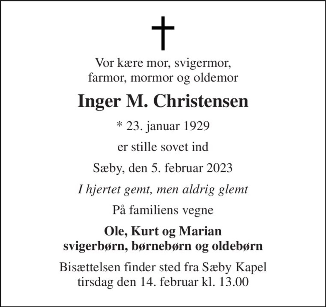 Vor kære mor, svigermor, farmor, mormor og oldemor 
Inger M. Christensen 
* 23. januar 1929 
er stille sovet ind 
Sæby, den 5. februar 2023 
I hjertet gemt, men aldrig glemt 
På familiens vegne 
Ole, Kurt og Marian svigerbørn, børnebørn og oldebørn 
Bisættelsen finder sted fra Sæby Kapel tirsdag den 14. februar kl. 13.00