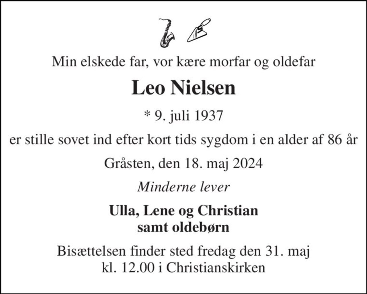 Min elskede far, vor kære morfar og oldefar 
Leo Nielsen 
*​ 9. juli 1937 
er stille sovet ind efter kort tids sygdom i en alder af 86 år 
Gråsten, den 18. maj 2024 
Minderne lever 
Ulla, Lene og Christian samt oldebørn 
Bisættelsen​ finder sted fredag den 31. maj​ kl. 12.00 i Christianskirken