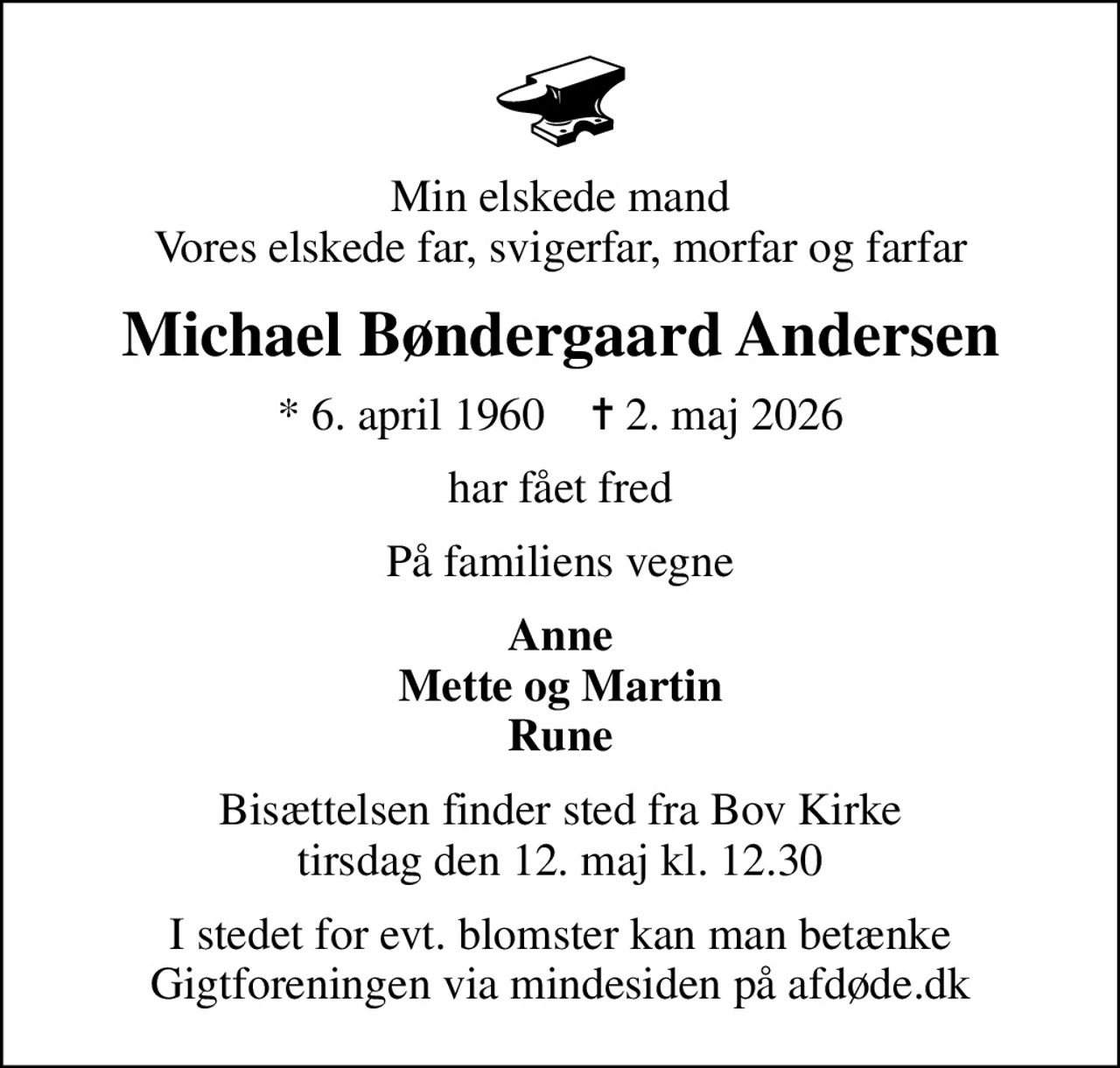 Min elskede mand Vores elskede far, svigerfar, morfar og farfar
Michael Bøndergaard Andersen
* 6. april 1960    ✝ 2. maj 2026
har fået fred
På familiens vegne
Anne Mette og Martin Rune
Bisættelsen finder sted fra Bov Kirke  tirsdag den 12. maj kl. 12.30 
I stedet for evt. blomster kan man betænke
					Gigtforeningen via mindesiden på afdøde.dk