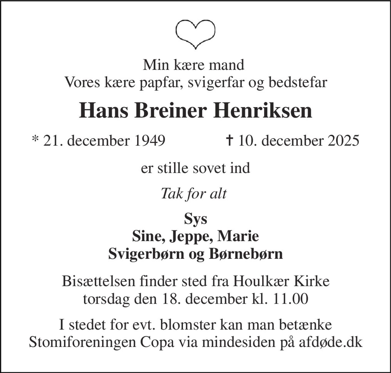 Min kære mand  Vores kære papfar, svigerfar og bedstefar 
Hans Breiner Henriksen 
*​ 21. december 1949​ 
✝​ 10. december 2025​ 
er stille sovet ind 
Tak for alt  
Sys Sine, Jeppe, Marie Svigerbørn og Børnebørn 
Bisættelsen finder sted fra Houlkær Kirke torsdag den 18. december kl. 11.00 
I stedet for evt. blomster kan man betænke Stomiforeningen Copa via mindesiden på afdøde.dk