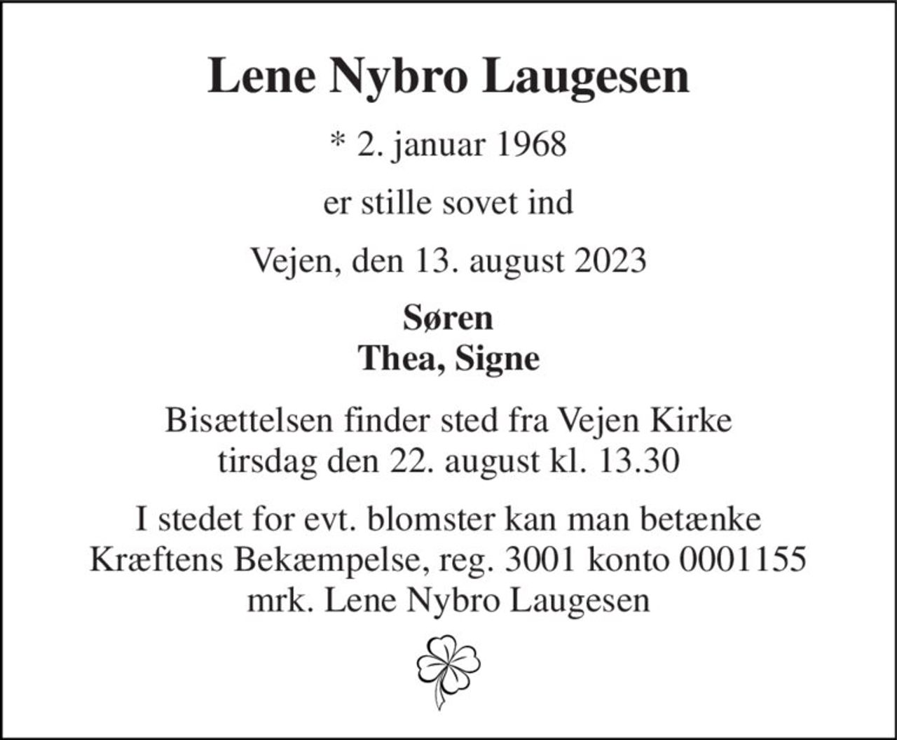 Lene Nybro Laugesen 
*​ 2. januar 1968 
er stille sovet ind 
Vejen, den 13. august 2023 
Søren Thea, Signe 
Bisættelsen finder sted fra Vejen Kirke tirsdag den 22. august kl. 13.30 
I stedet for evt. blomster kan man betænke Kræftens Bekæmpelse, reg. 3001 konto 0001155 mrk. Lene Nybro Laugesen