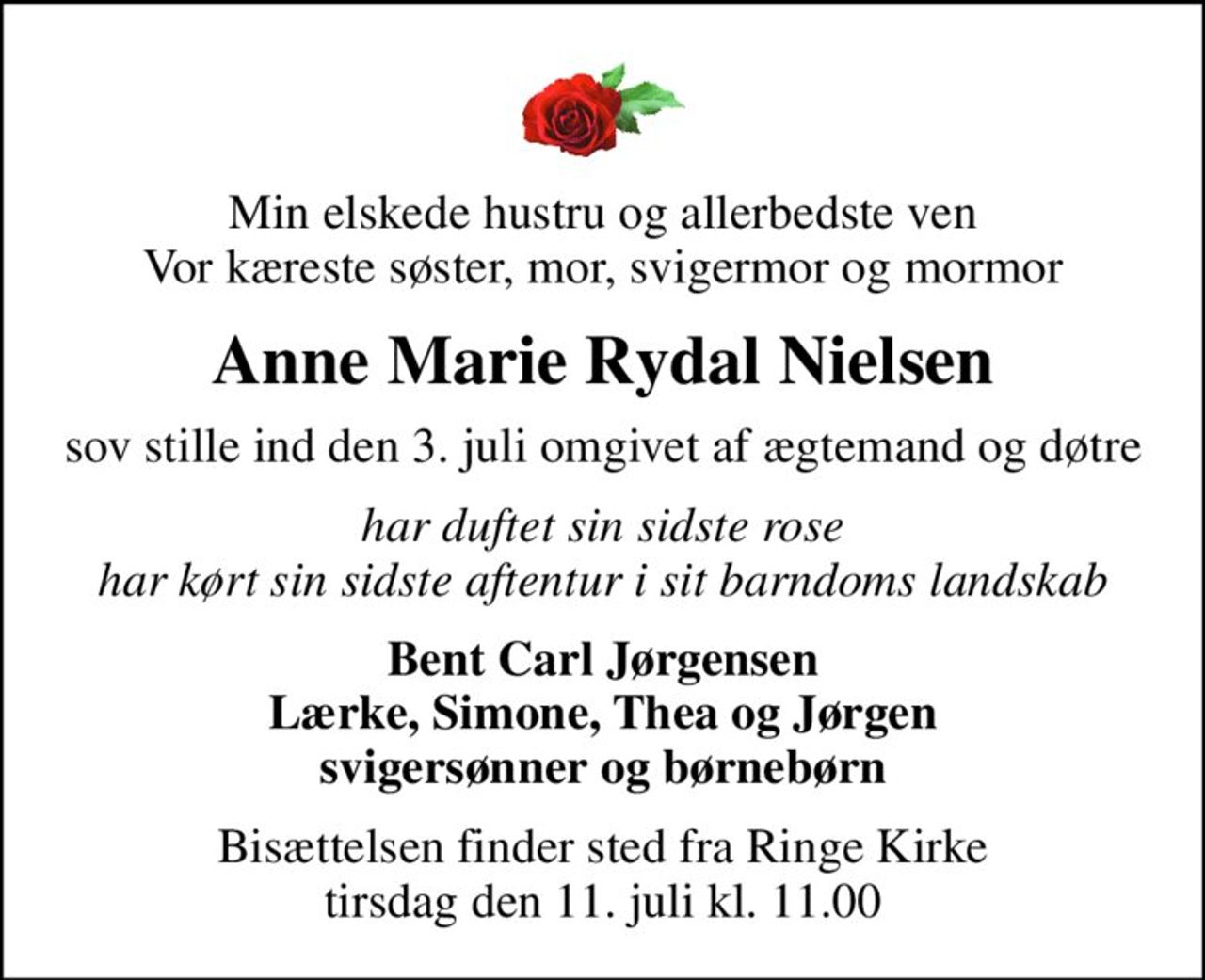Min elskede hustru og allerbedste ven Vor kæreste søster, mor, svigermor og mormor
Anne Marie Rydal Nielsen
sov stille ind den 3. juli omgivet af ægtemand og døtre
har duftet sin sidste rose har kørt sin sidste aftentur i sit barndoms landskab
Bent Carl Jørgensen Lærke, Simone, Thea og Jørgen svigersønner og børnebørn
Bisættelsen finder sted fra Ringe Kirke  tirsdag den 11. juli kl. 11.00