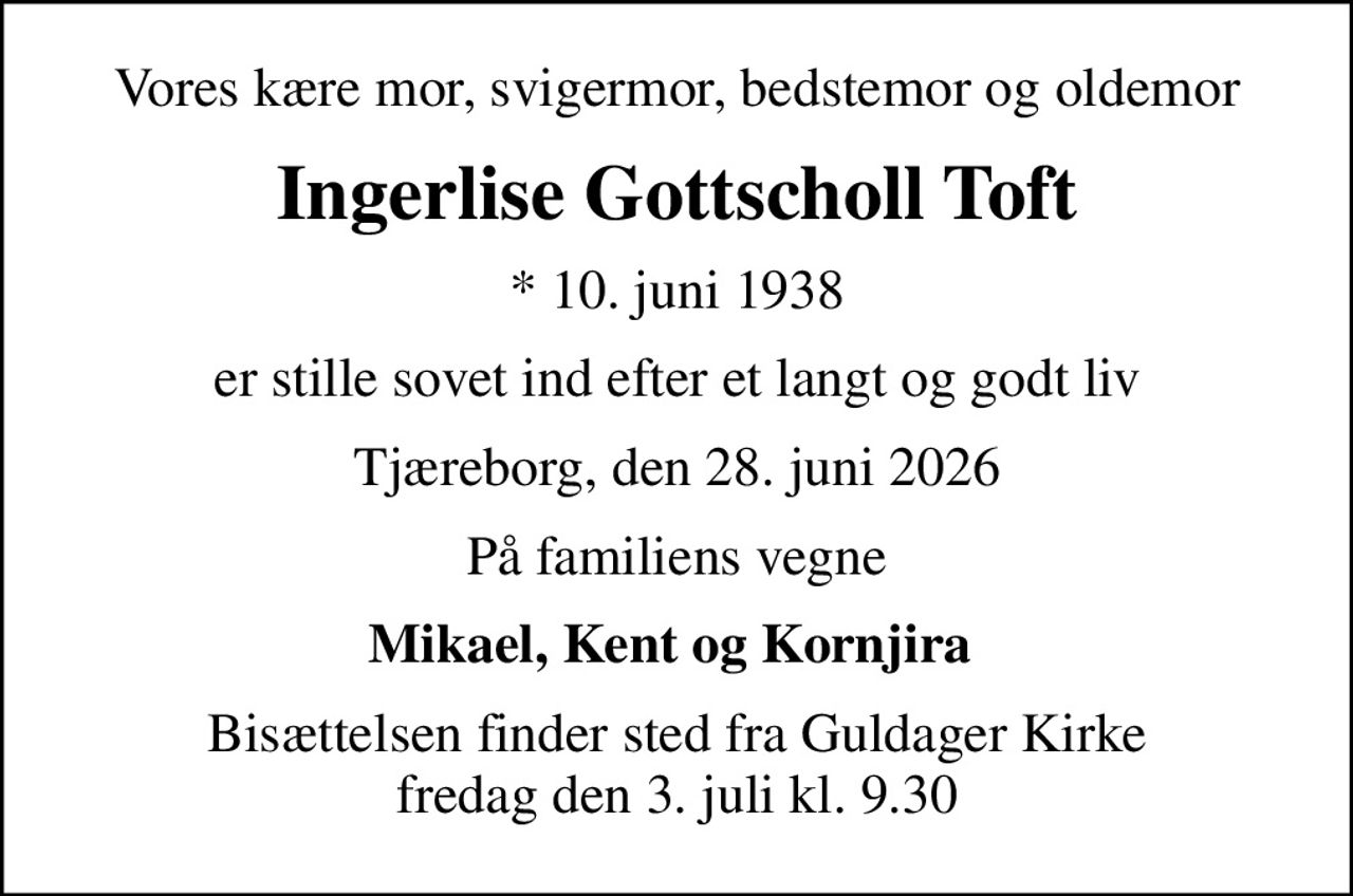 Vores kære mor, svigermor, bedstemor og oldemor
Ingerlise Gottscholl Toft
* 10. juni 1938
er stille sovet ind efter et langt og godt liv
Tjæreborg, den 28. juni 2026
På familiens vegne
Mikael, Kent og Kornjira 
Bisættelsen finder sted fra Guldager Kirke  fredag den 3. juli kl. 9.30