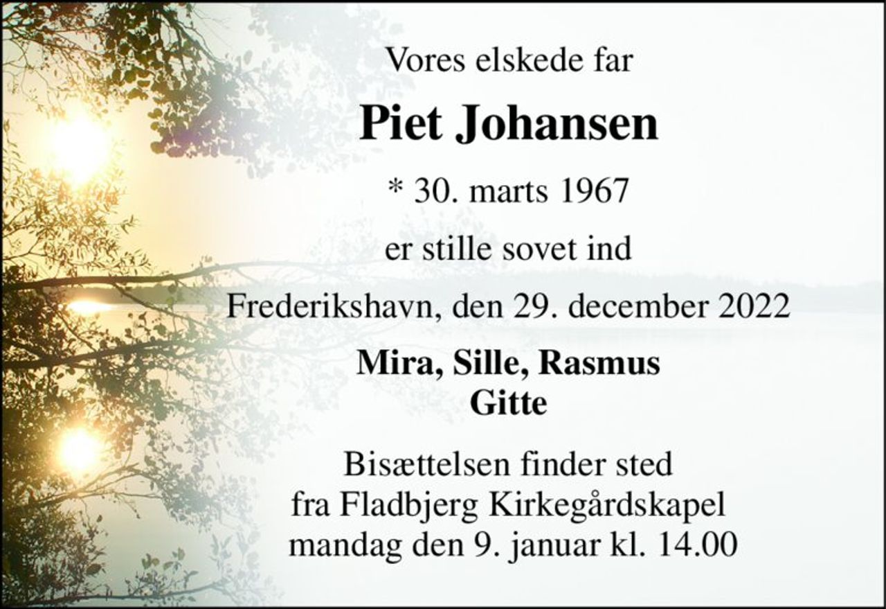 Vores elskede far 
Piet Johansen​ 
*​ 30. marts 1967​ 
er stille sovet ind 
Frederikshavn, den 29. december 2022 
Mira, Sille, Rasmus Gitte 
Bisættelsen​ finder sted fra Fladbjerg Kirkegårdskapel  mandag den 9. januar​ kl. 14.00