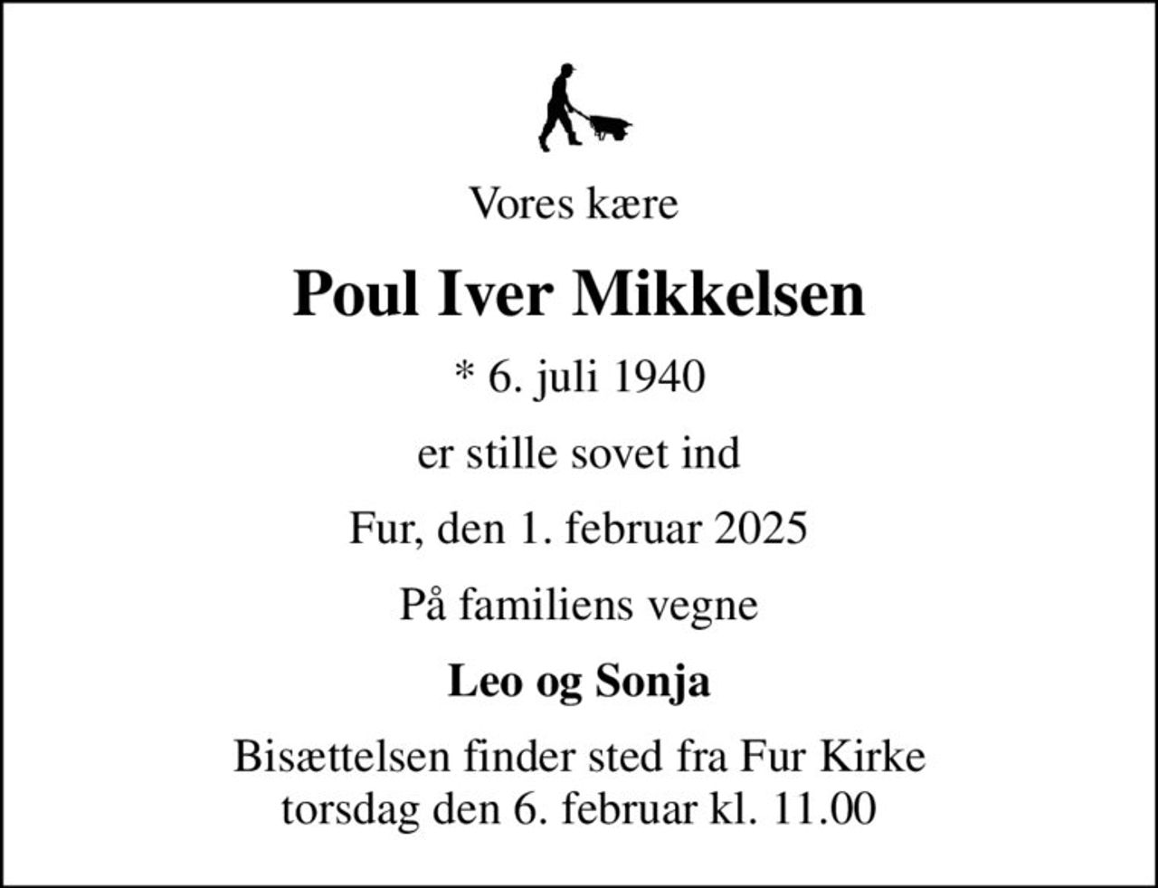 Vores kære 
Poul Iver Mikkelsen
* 6. juli 1940
er stille sovet ind
Fur, den 1. februar 2025
På familiens vegne
Leo og Sonja
Bisættelsen finder sted fra Fur Kirke  torsdag den 6. februar kl. 11.00