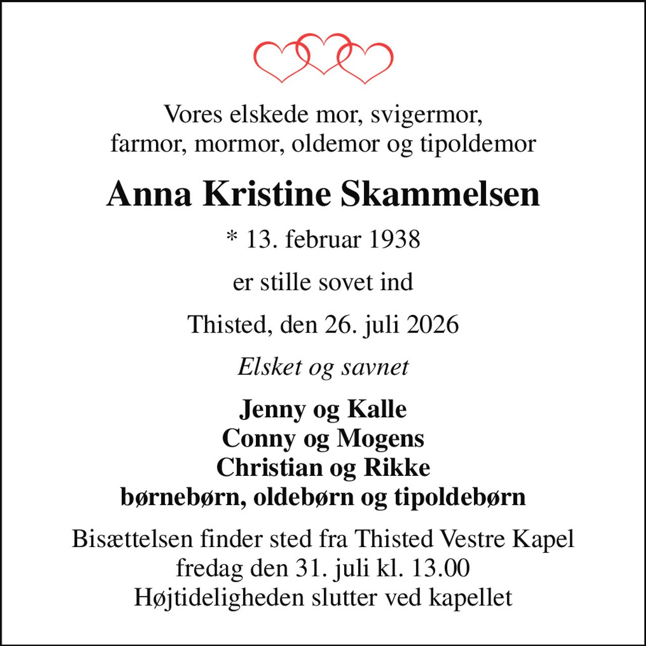 Vores elskede mor, svigermor, farmor, mormor, oldemor og tipoldemor
Anna Kristine Skammelsen
* 13. februar 1938
er stille sovet ind
Thisted, den 26. juli 2026
Elsket og savnet
Jenny og Kalle Conny og Mogens Christian og Rikke børnebørn, oldebørn og tipoldebørn
Bisættelsen finder sted fra Thisted Vestre Kapel  fredag den 31. juli kl. 13.00  Højtideligheden slutter ved kapellet