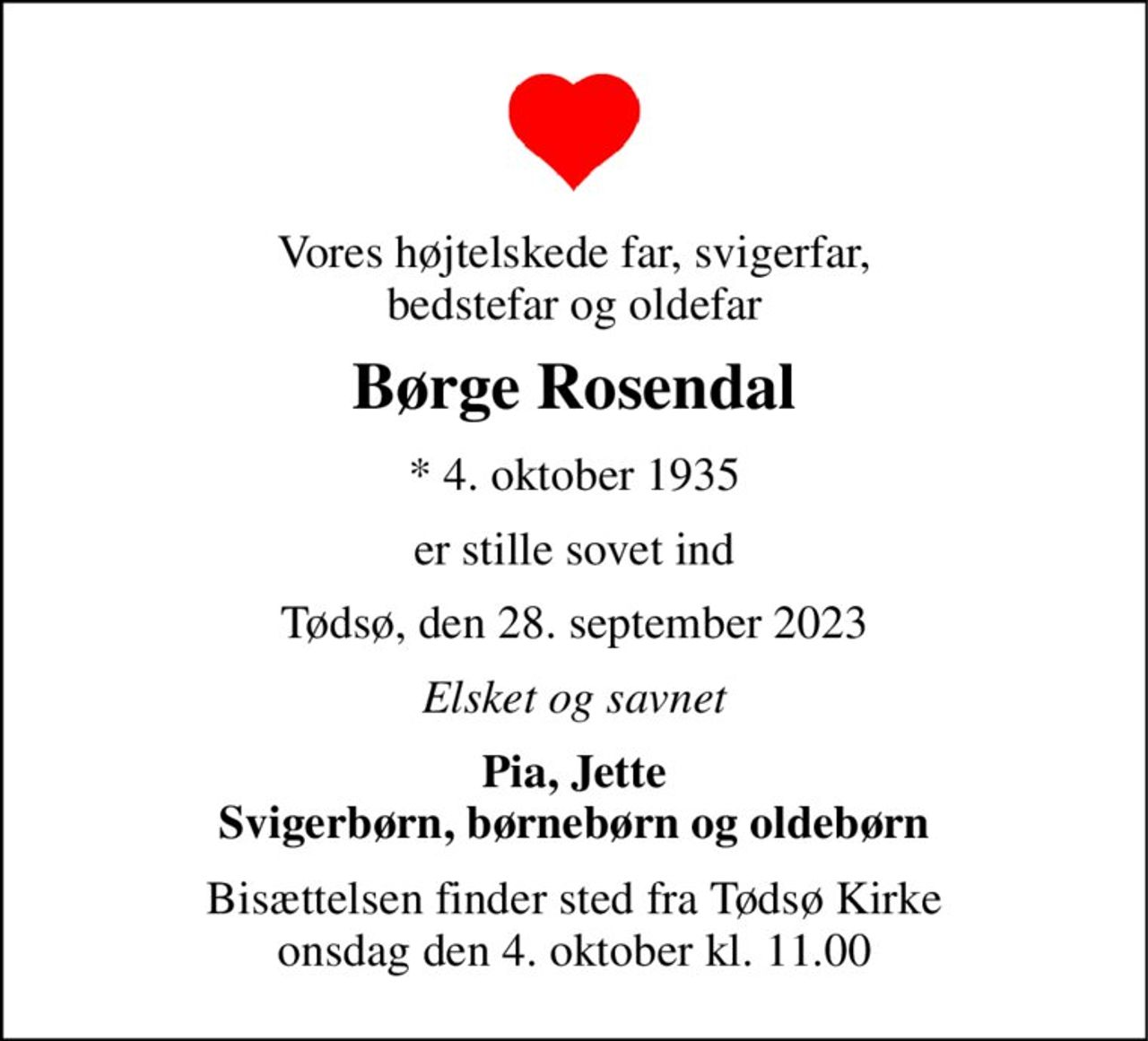 Vores højtelskede far, svigerfar, bedstefar og oldefar 
Børge Rosendal 
*​ 4. oktober 1935 
er stille sovet ind 
Tødsø, den 28. september 2023 
Elsket og savnet 
Pia, Jette Svigerbørn, børnebørn og oldebørn 
Bisættelsen​ finder sted fra Tødsø Kirke​ onsdag den 4. oktober​ kl. 11.00