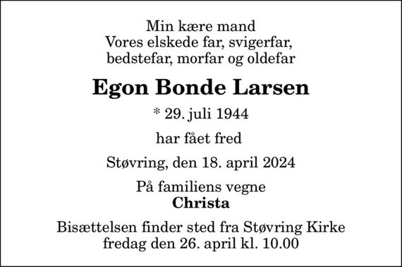 Min kære mand Vores elskede far, svigerfar,  bedstefar, morfar og oldefar
Egon Bonde Larsen
* 29. juli 1944
har fået fred 
Støvring, den 18. april 2024
På familiens vegne
Christa
Bisættelsen finder sted fra Støvring Kirke  fredag den 26. april kl. 10.00