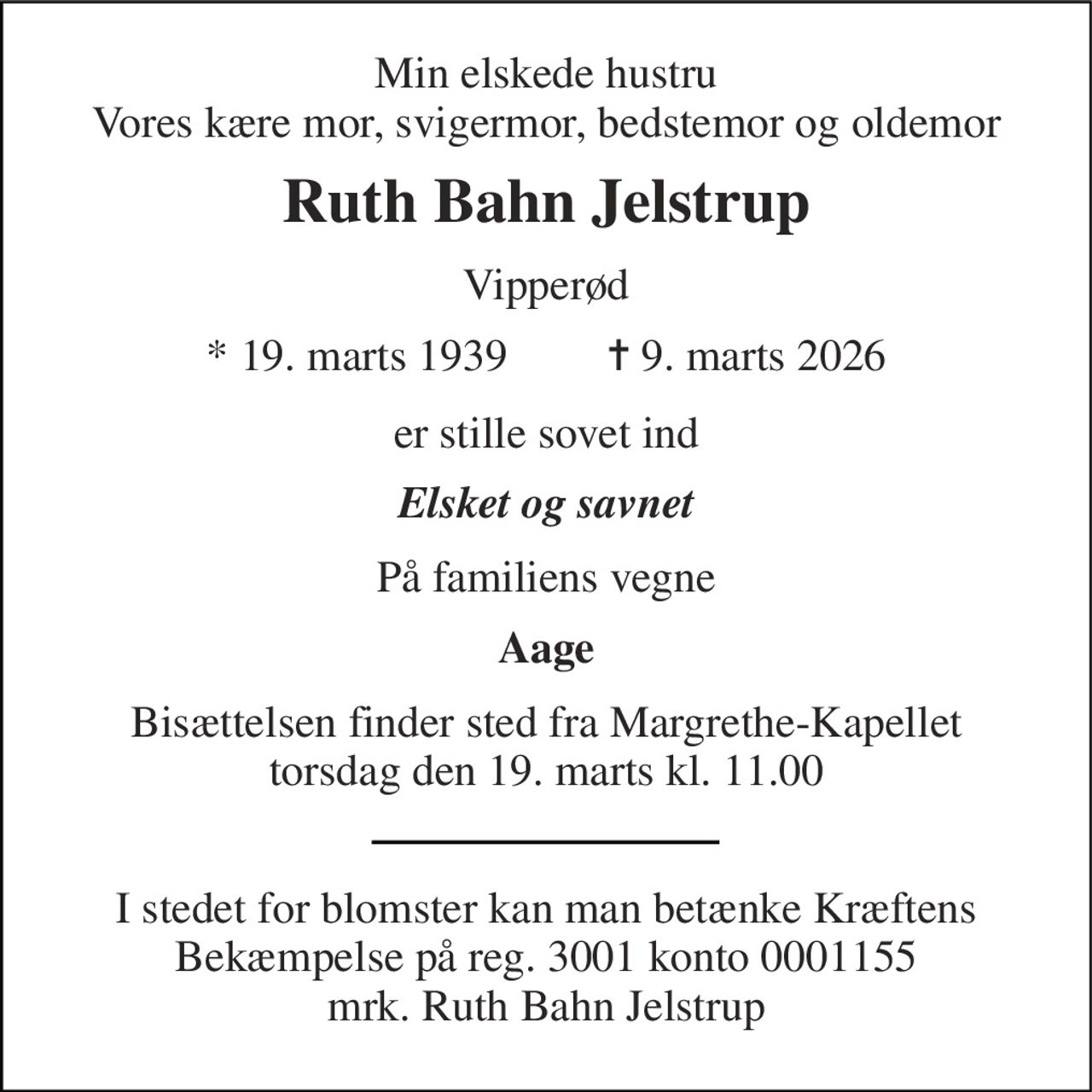 Min elskede hustru Vores kære mor, svigermor, bedstemor og oldemor 
Ruth Bahn Jelstrup 
Vipperød 
* 19. marts 1939         ✝ 9. marts 2026 
er stille sovet ind 
Elsket og savnet 
På familiens vegne 
Aage 
Bisættelsen finder sted fra Margrethe-Kapellet torsdag den 19. marts kl. 11.00 
I stedet for blomster kan man betænke Kræftens Bekæmpelse på reg. 3001 konto 0001155 mrk. Ruth Bahn Jelstrup