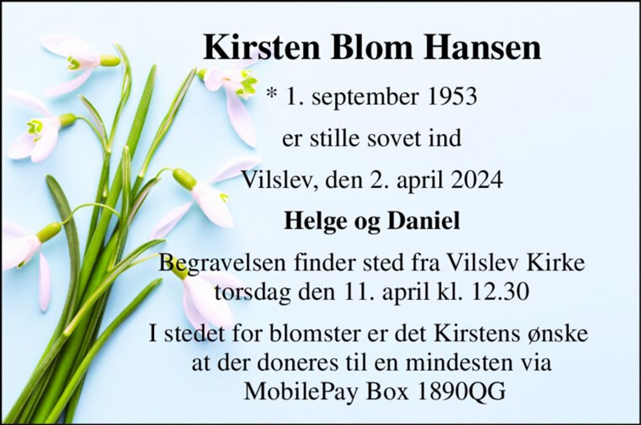 Kirsten Blom Hansen 
*​ 1. september 1953 
er stille sovet ind 
Vilslev, den 2. april 2024 
Helge og Daniel 
Begravelsen​ finder sted fra Vilslev Kirke​ torsdag den 11. april​ kl. 12.30 
I stedet for blomster er det Kirstens ønske  at der doneres til en mindesten via  MobilePay Box 1890QG