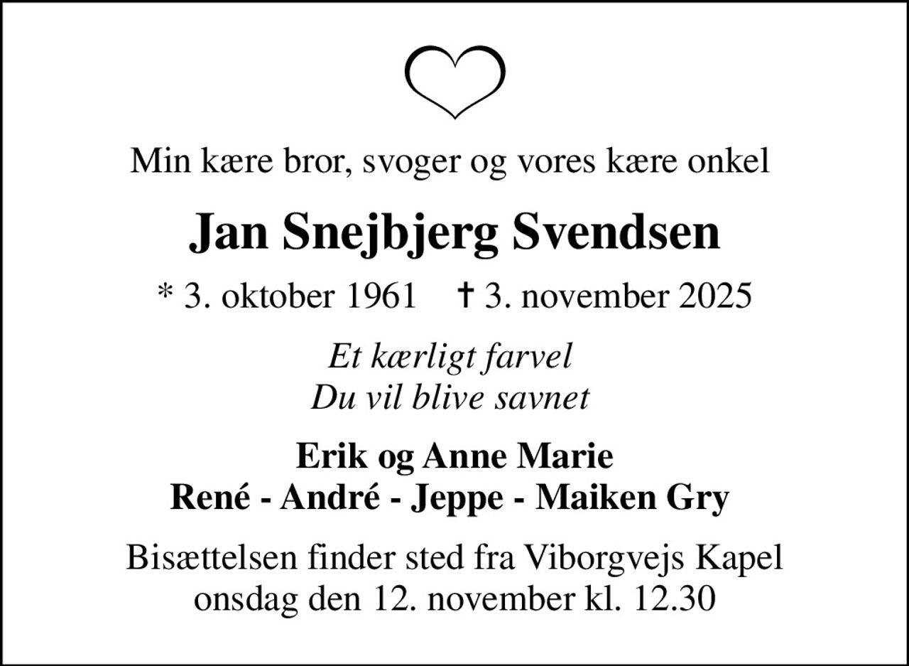 Min kære bror, svoger og vores kære onkel 
Jan Snejbjerg Svendsen
* 3. oktober 1961    ✝ 3. november 2025
Et kærligt farvel  Du vil blive savnet 
Erik og Anne Marie René - André - Jeppe - Maiken Gry 
Bisættelsen finder sted fra Viborgvejs Kapel  onsdag den 12. november kl. 12.30
