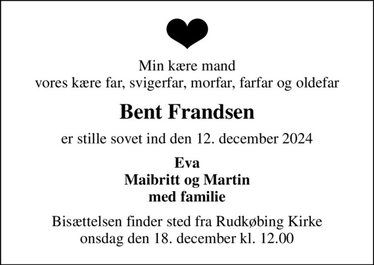 Min kære mand vores kære far, svigerfar, morfar, farfar og oldefar
Bent Frandsen
er stille sovet ind den 12. december 2024
Eva Maibritt og Martin med familie
Bisættelsen finder sted fra Rudkøbing Kirke  onsdag den 18. december kl. 12.00