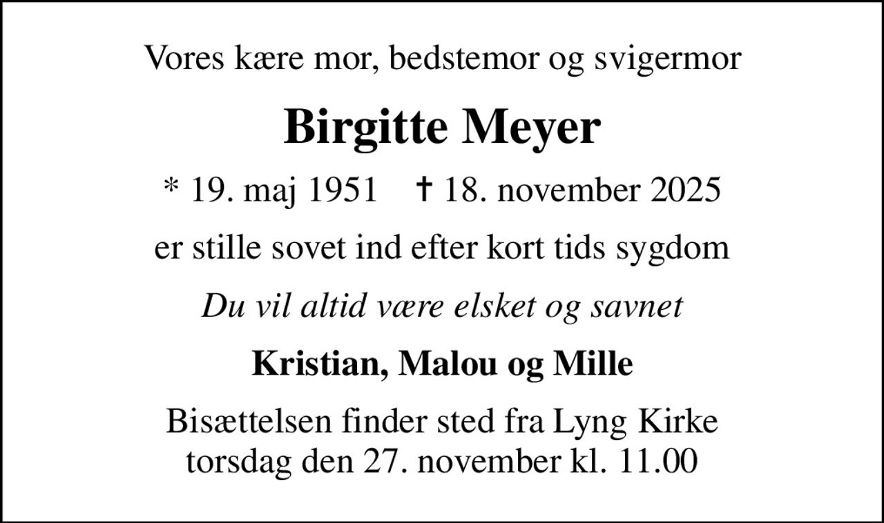 Vores kære mor, bedstemor og svigermor
Birgitte Meyer
* 19. maj 1951    ✝ 18. november 2025
er stille sovet ind efter kort tids sygdom
Du vil altid være elsket og savnet
Kristian, Malou og Mille
Bisættelsen finder sted fra Lyng Kirke  torsdag den 27. november kl. 11.00