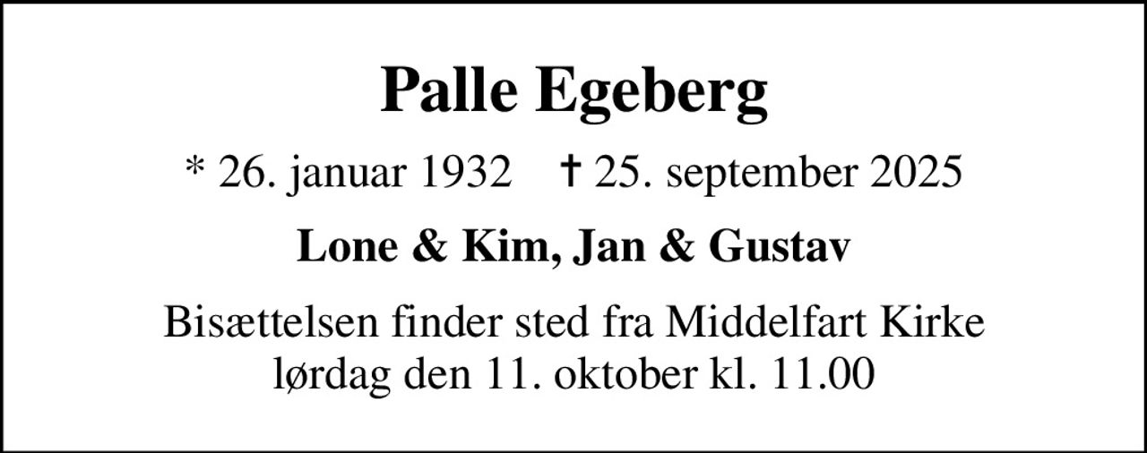 Palle Egeberg
* 26. januar 1932    ✝ 25. september 2025
Lone & Kim, Jan & Gustav
Bisættelsen finder sted fra Middelfart Kirke  lørdag den 11. oktober kl. 11.00