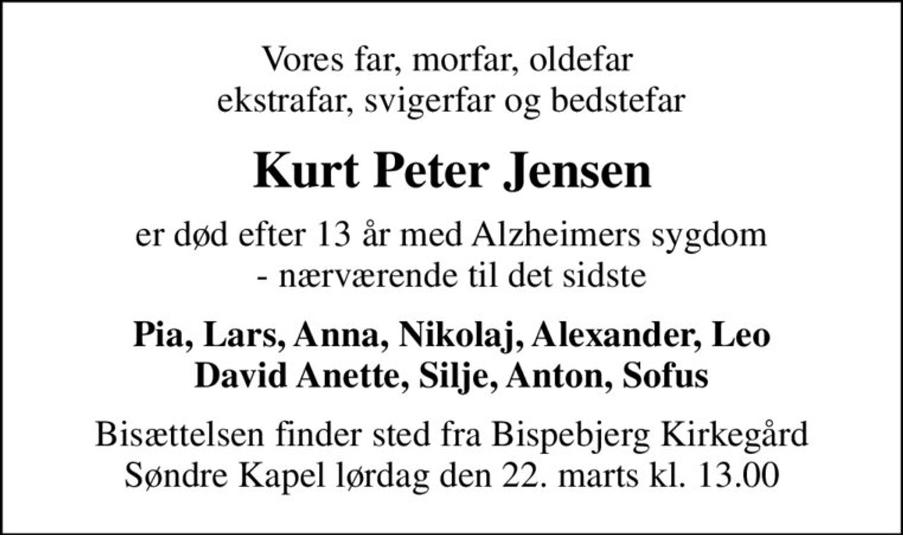 Vores far, morfar, oldefar  ekstrafar, svigerfar og bedstefar
Kurt Peter Jensen
er død efter 13 år med Alzheimers sygdom - nærværende til det sidste
Pia, Lars, Anna, Nikolaj, Alexander, Leo David Anette, Silje, Anton, Sofus
Bisættelsen finder sted fra Bispebjerg Kirkegård Søndre Kapel  lørdag den 22. marts kl. 13.00