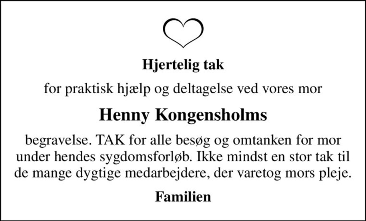 Hjertelig tak
for praktisk hjælp og deltagelse ved vores mor
Henny Kongensholms
begravelse. TAK for alle besøg og omtanken for mor under hendes sygdomsforløb. Ikke mindst en stor tak til de mange dygtige medarbejdere, der varetog mors pleje.
Familien