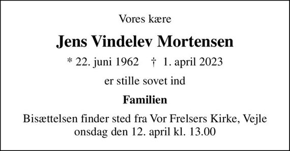 Vores kære
Jens Vindelev Mortensen
* 22. juni 1962    &#x271d; 1. april 2023
er stille sovet ind
Familien
Bisættelsen finder sted fra Vor Frelsers Kirke, Vejle  onsdag den 12. april kl. 13.00