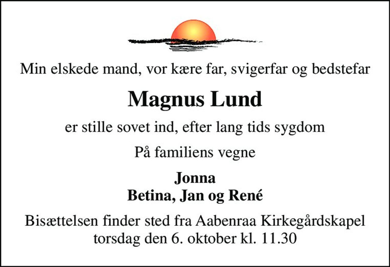 Min elskede mand, vor kære far, svigerfar og bedstefar
Magnus Lund
er stille sovet ind, efter lang tids sygdom
På familiens vegne
Jonna Betina, Jan og René
Bisættelsen finder sted fra Aabenraa Kirkegårdskapel  torsdag den 6. oktober kl. 11.30