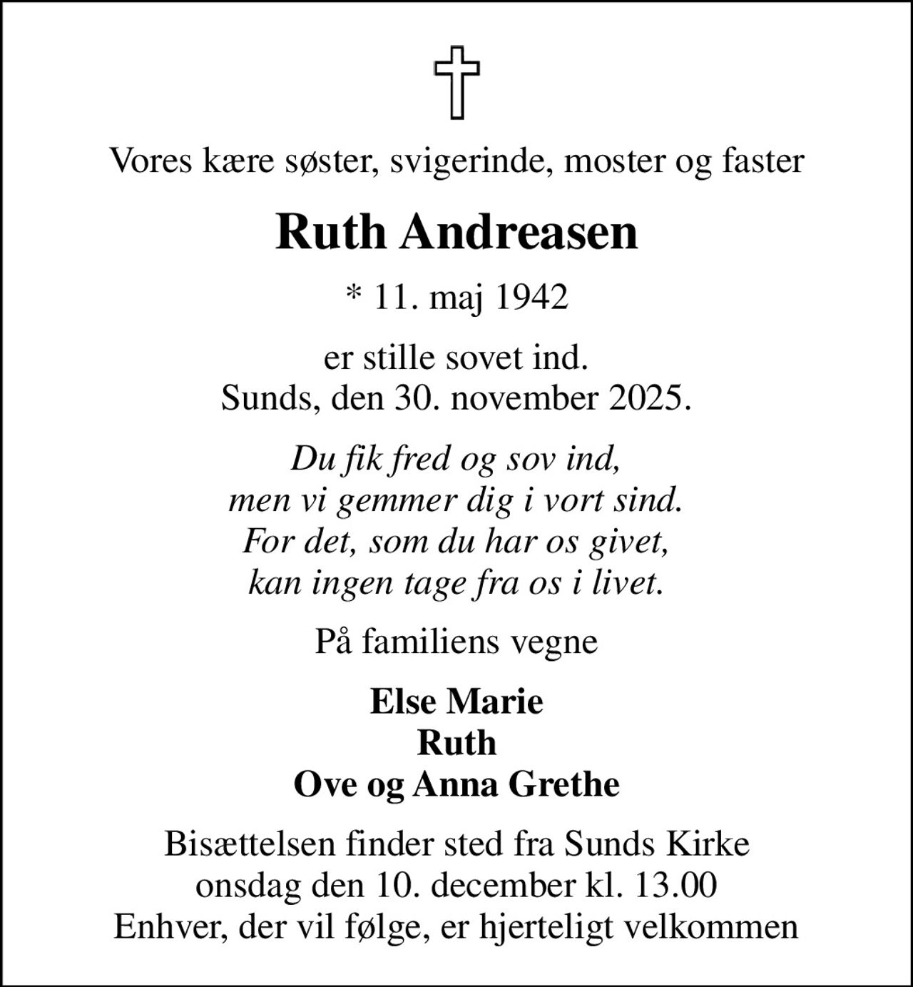 Vores kære søster, svigerinde, moster og faster
Ruth Andreasen
* 11. maj 1942
er stille sovet ind. Sunds, den 30. november 2025.
Du fik fred og sov ind, men vi gemmer dig i vort sind. For det, som du har os givet, kan ingen tage fra os i livet.
På familiens vegne
Else Marie Ruth Ove og Anna Grethe
Bisættelsen finder sted fra Sunds Kirke  onsdag den 10. december kl. 13.00  Enhver, der vil følge, er hjerteligt velkommen