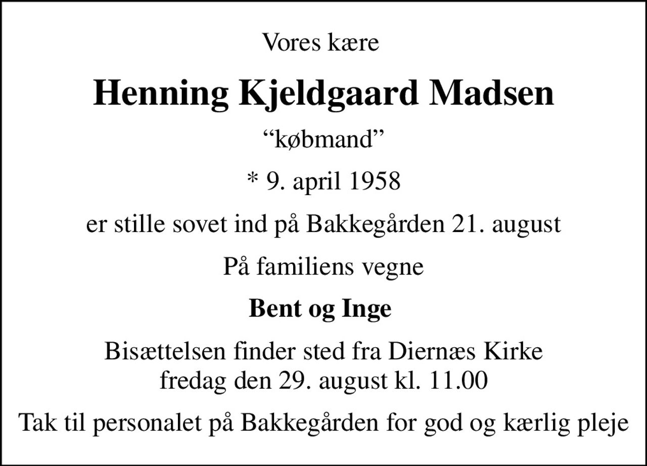 Vores kære 
Henning Kjeldgaard Madsen
købmand
* 9. april 1958
er stille sovet ind på Bakkegården 21. august
På familiens vegne
Bent og Inge 
Bisættelsen finder sted fra Diernæs Kirke  fredag den 29. august kl. 11.00 
Tak til personalet på Bakkegården for god og kærlig pleje