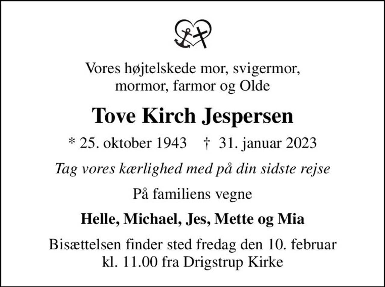 Vores højtelskede mor, svigermor, mormor, farmor og Olde
Tove Kirch Jespersen
* 25. oktober 1943    ✝ 31. januar 2023
Tag vores kærlighed med på din sidste rejse
På familiens vegne
Helle, Michael, Jes, Mette og Mia
Bisættelsen finder sted fredag den 10. februar kl. 11.00 fra Drigstrup Kirke