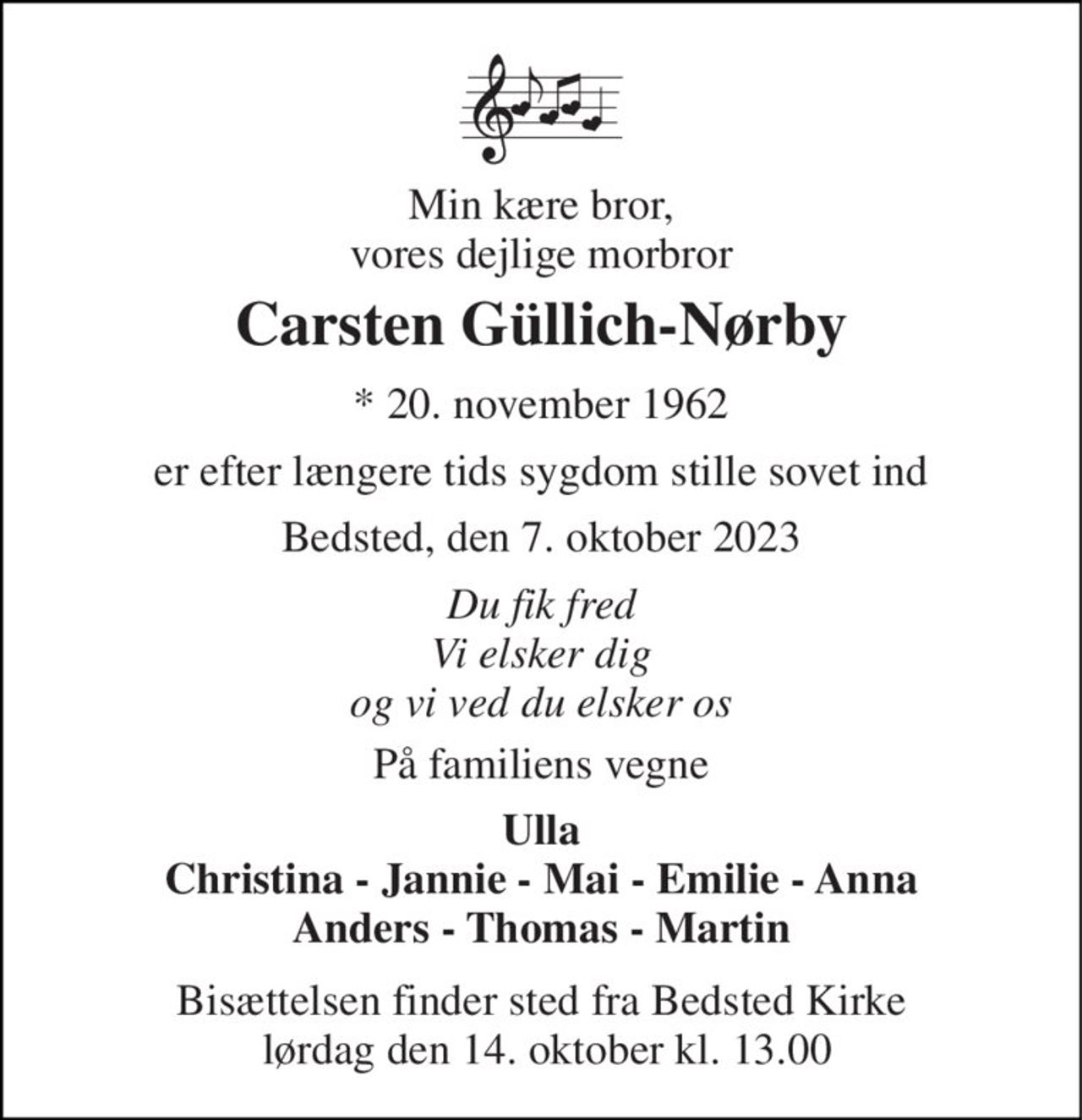 Min kære bror, vores dejlige morbror 
Carsten Güllich-Nørby 
* 20. november 1962 
er efter længere tids sygdom stille sovet ind 
Bedsted, den 7. oktober 2023 
Du fik fred Vi elsker dig og vi ved du elsker os 
På familiens vegne 
Ulla Christina - Jannie - Mai - Emilie - Anna Anders - Thomas - Martin 
Bisættelsen​ finder sted fra Bedsted Kirke  lørdag den 14. oktober​ kl. 13.00