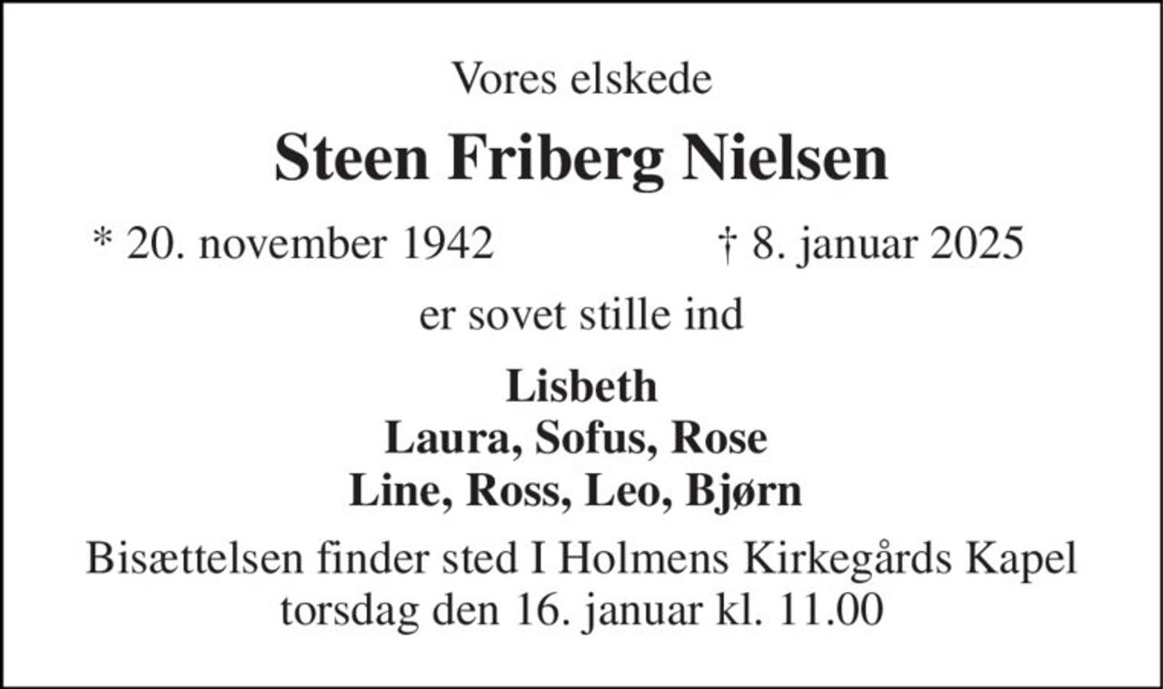 Vores elskede 
Steen Friberg Nielsen 
*​ 20. november 1942​ 
✝​ 8. januar 2025​ 
er sovet stille ind 
Lisbeth Laura, Sofus, Rose  Line, Ross, Leo, Bjørn  
Bisættelsen finder sted I Holmens Kirkegårds Kapel torsdag den 16. januar kl. 11.00