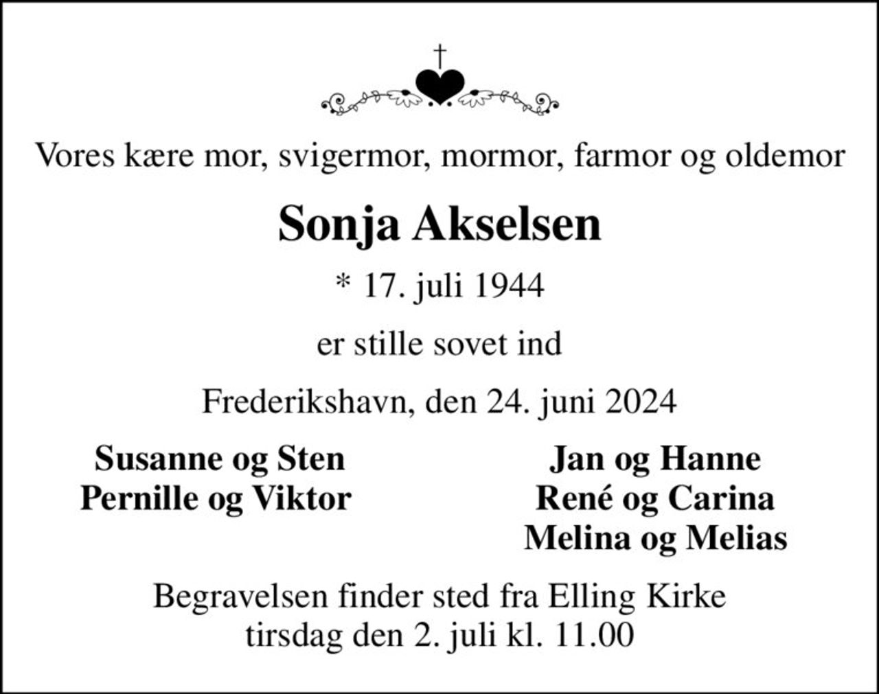 Vores kære mor, svigermor, mormor, farmor og oldemor
Sonja Akselsen
* 17. juli 1944
er stille sovet ind
Frederikshavn, den 24. juni 2024
Susanne og Sten
Jan og Hanne 
Pernille og Viktor 
René og Carina 
Melina og Melias 
Begravelsen finder sted fra Elling Kirke  tirsdag den 2. juli kl. 11.00