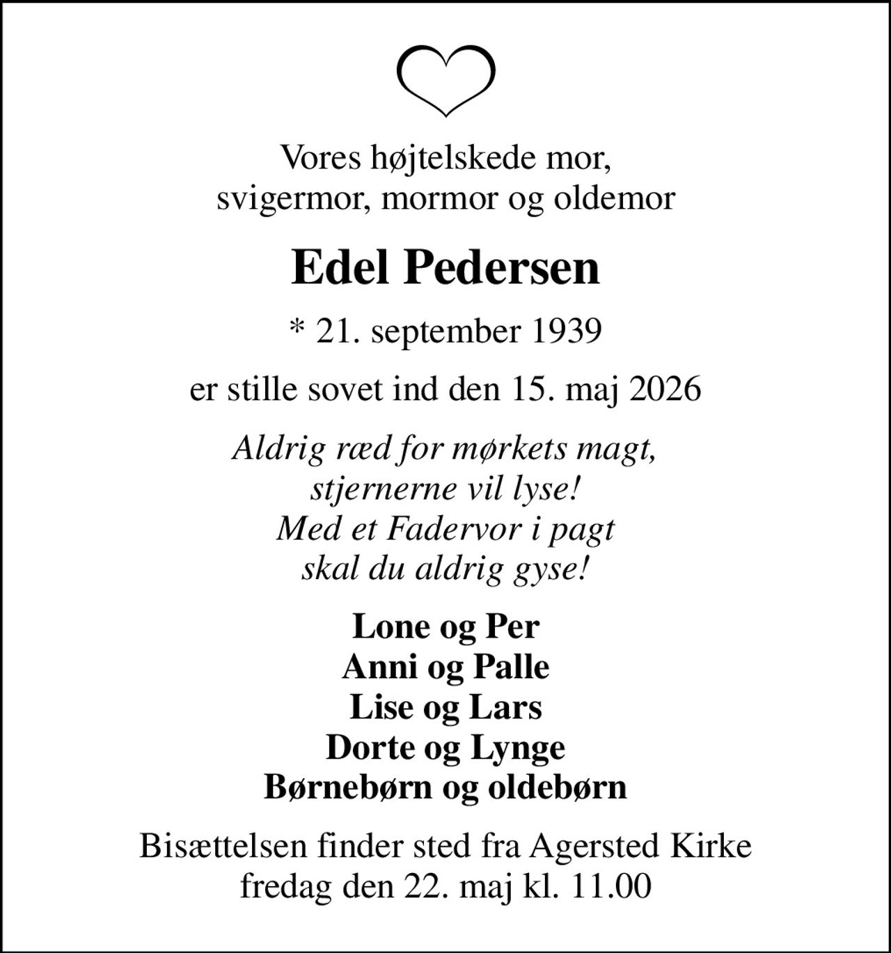Vores højtelskede mor, svigermor, mormor og oldemor
Edel Pedersen
* 21. september 1939
er stille sovet ind den 15. maj 2026
Aldrig ræd for mørkets magt, stjernerne vil lyse! Med et Fadervor i pagt skal du aldrig gyse!
Lone og Per Anni og Palle Lise og Lars Dorte og Lynge Børnebørn og oldebørn
Bisættelsen finder sted fra Agersted Kirke  fredag den 22. maj kl. 11.00