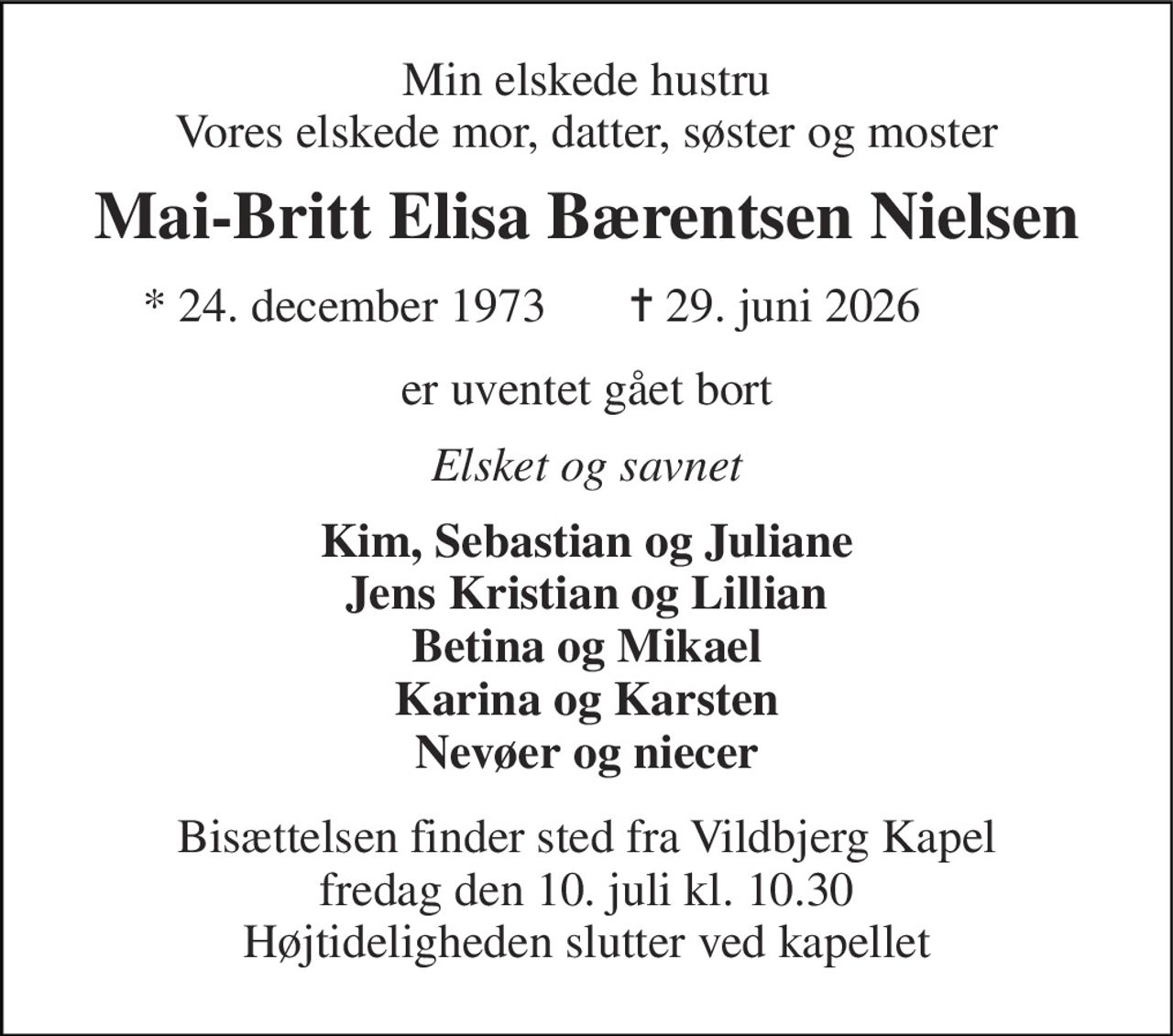 Min elskede hustru Vores elskede mor, datter, søster og moster 
Mai-Britt Elisa Bærentsen Nielsen 
★​ 24. december 1973​ 
✝​ 29. juni 2026​ 
er uventet gået bort 
Elsket og savnet 
Kim, Sebastian og Juliane Jens Kristian og Lillian Betina og Mikael Karina og Karsten Nevøer og niecer 
Bisættelsen​ finder sted fra Vildbjerg Kapel​ fredag den 10. juli​ kl. 10.30 Højtideligheden slutter ved kapellet