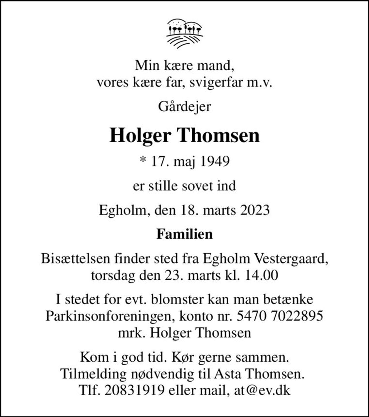 Min kære mand, vores kære far, svigerfar m.v.
Gårdejer
Holger Thomsen
* 17. maj 1949
er stille sovet ind
Egholm, den 18. marts 2023
Familien
Bisættelsen finder sted fra Egholm Vestergaard, torsdag den 23. marts kl. 14.00
I stedet for evt. blomster kan man betænke
					Parkinsonforeningen kontonr.54707022895mrk. Holger
					Thomsen
Kom i god tid. Kør gerne sammen. Tilmelding nødvendig til Asta Thomsen.  Tlf. 20831919 eller mail, at@ev.dk